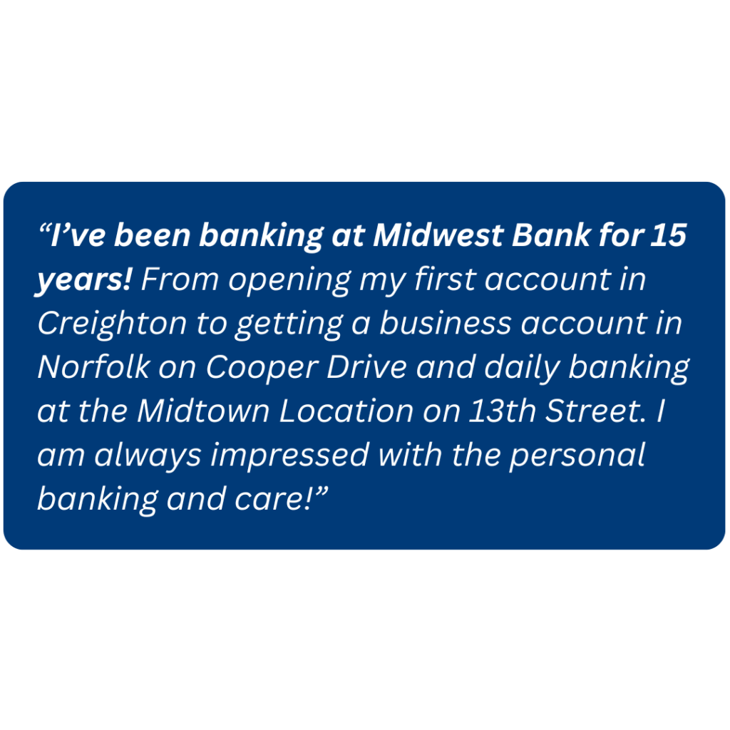 “I’ve been banking at Midwest Bank for 15 years! From opening my first account in Creighton to getting a business account in Norfolk on Cooper Drive and daily banking at the Midtown Location on 13th Street. I am always impressed with the personal banking and care!”