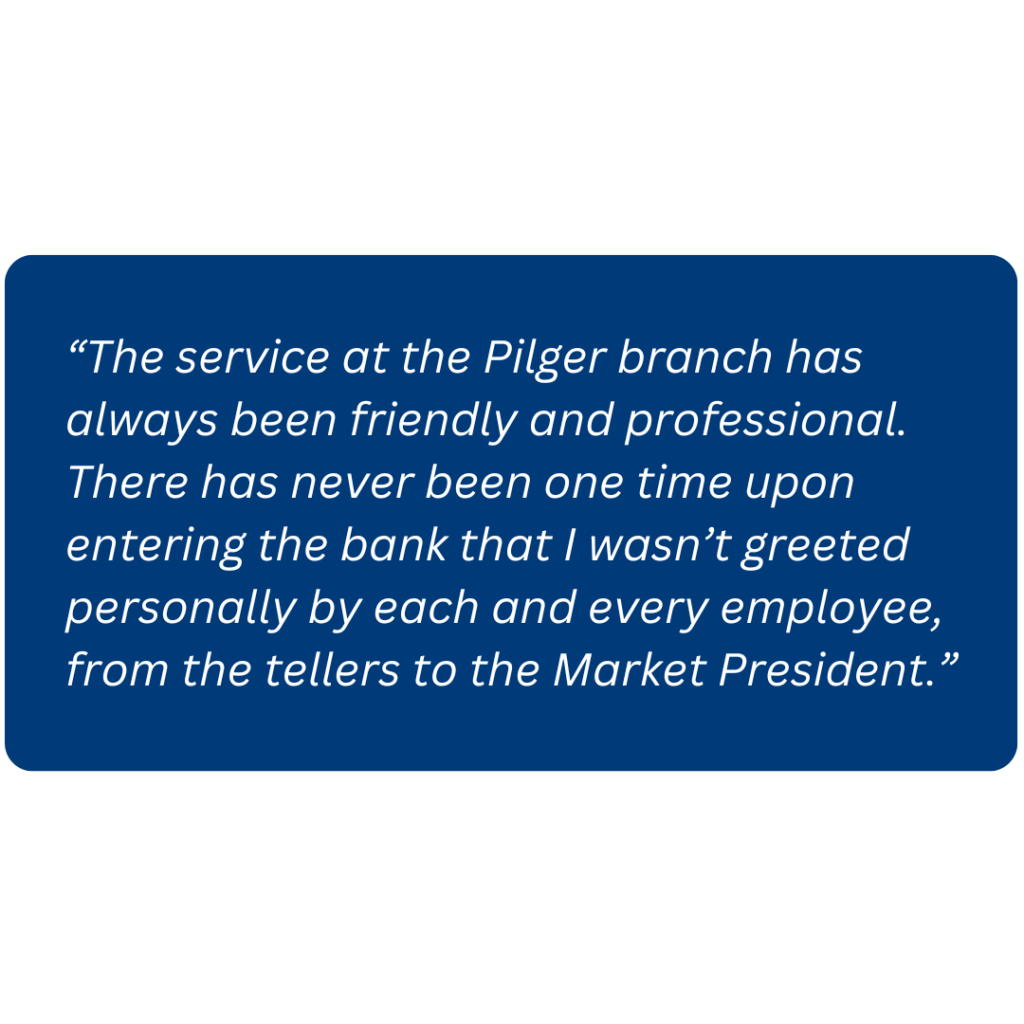 “The service at the Pilger branch has always been friendly and professional. There has never been one time upon entering the bank that I wasn’t greeted personally by each and every employee, from the tellers to the Market President.”