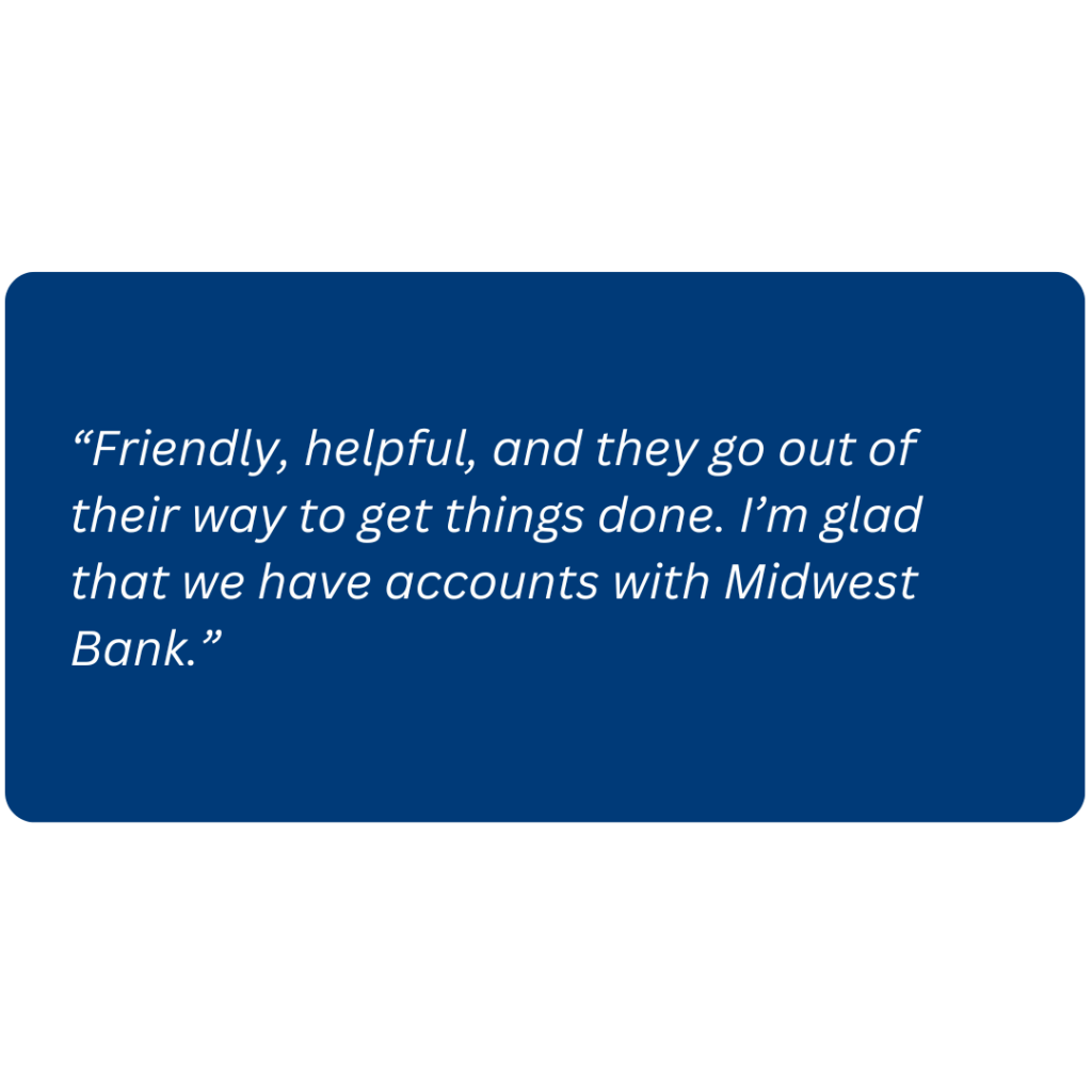 “Friendly, helpful, and they go out of their way to get things done. I’m glad that we have accounts with Midwest Bank.”