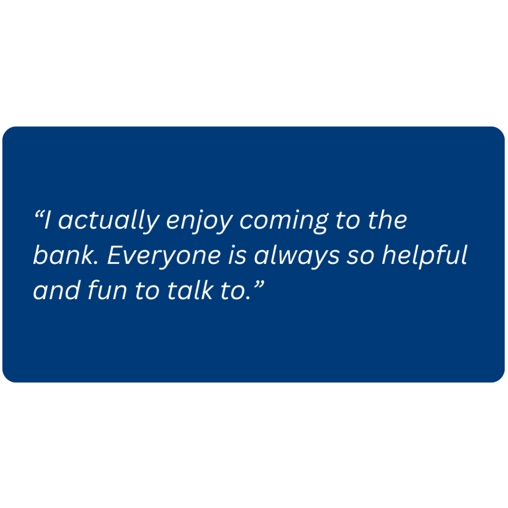 “I actually enjoy coming to the bank. Everyone is always so helpful and fun to talk to.”
